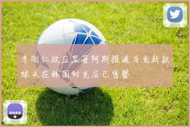 李刚仁效应显著阿斯报道马竞新款球衣在韩国耐克店已售罄
