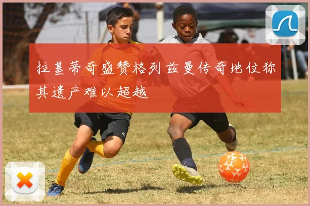 拉基蒂奇盛赞格列兹曼传奇地位称其遗产难以超越