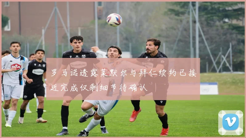 罗马诺透露莱默尔与拜仁续约已接近完成仅剩细节待确认