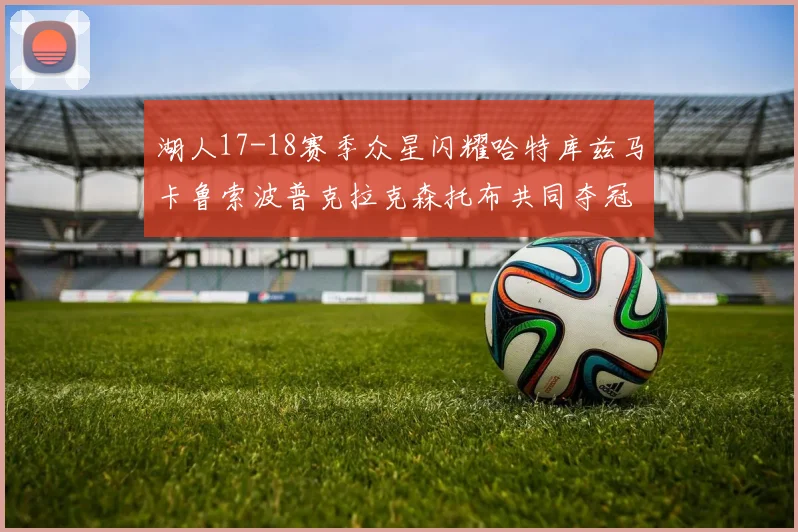 湖人17-18赛季众星闪耀哈特库兹马卡鲁索波普克拉克森托布共同夺冠的辉煌时刻