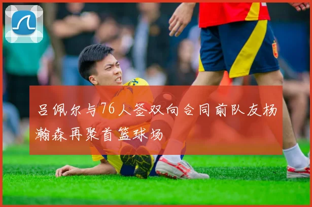吕佩尔与76人签双向合同前队友杨瀚森再聚首篮球场