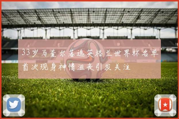 33岁马奎尔落选英格兰世界杯名单首次现身神情沮丧引发关注