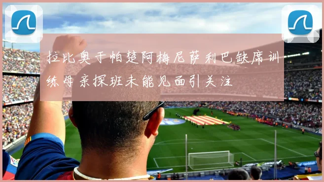 拉比奥于帕楚阿梅尼萨利巴缺席训练母亲探班未能见面引关注