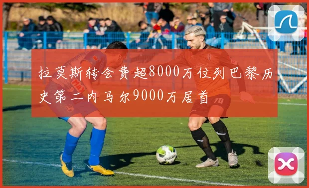 拉莫斯转会费超8000万位列巴黎历史第二内马尔9000万居首