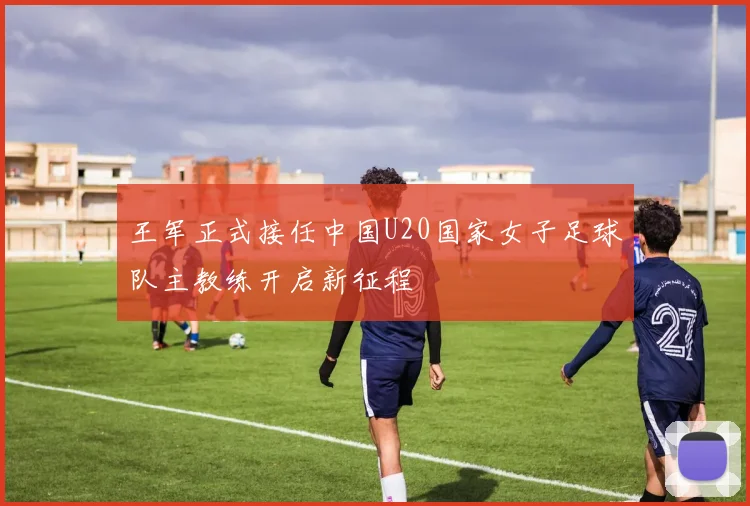 王军正式接任中国U20国家女子足球队主教练开启新征程
