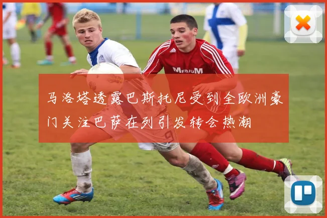 马洛塔透露巴斯托尼受到全欧洲豪门关注巴萨在列引发转会热潮