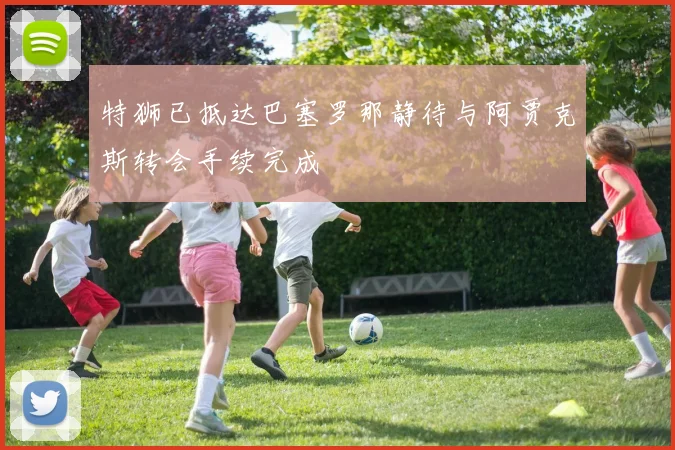 特狮已抵达巴塞罗那静待与阿贾克斯转会手续完成