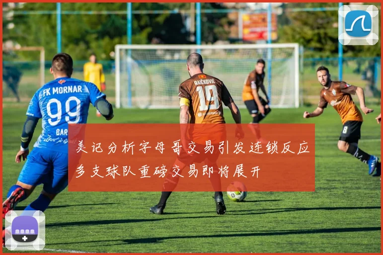 美记分析字母哥交易引发连锁反应多支球队重磅交易即将展开