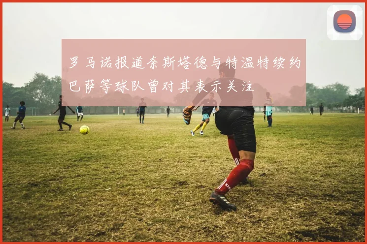 罗马诺报道奈斯塔德与特温特续约巴萨等球队曾对其表示关注