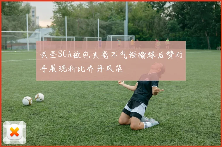 武圣SGA被包夹毫不气馁输球后赞对手展现科比乔丹风范
