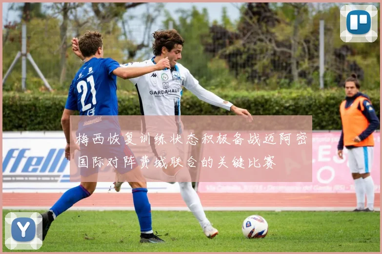梅西恢复训练状态积极备战迈阿密国际对阵费城联合的关键比赛
