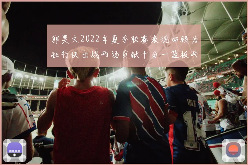 郭昊文2022年夏季联赛表现回顾为独行侠出战两场贡献十分一篮板两助攻