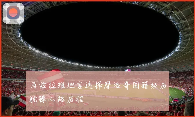 马兹拉维坦言选择摩洛哥国籍经历犹豫心路历程