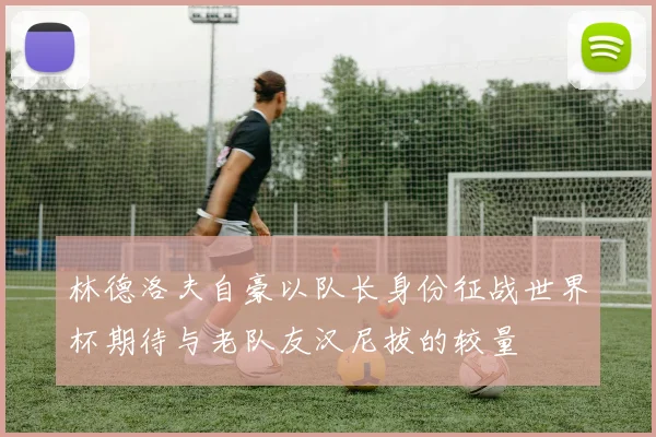 林德洛夫自豪以队长身份征战世界杯期待与老队友汉尼拔的较量