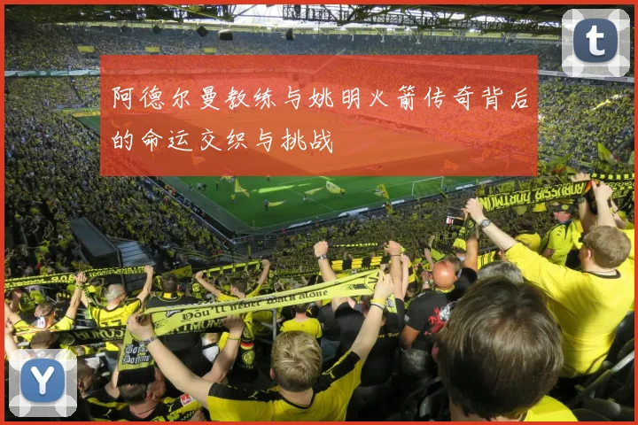 阿德尔曼教练与姚明火箭传奇背后的命运交织与挑战