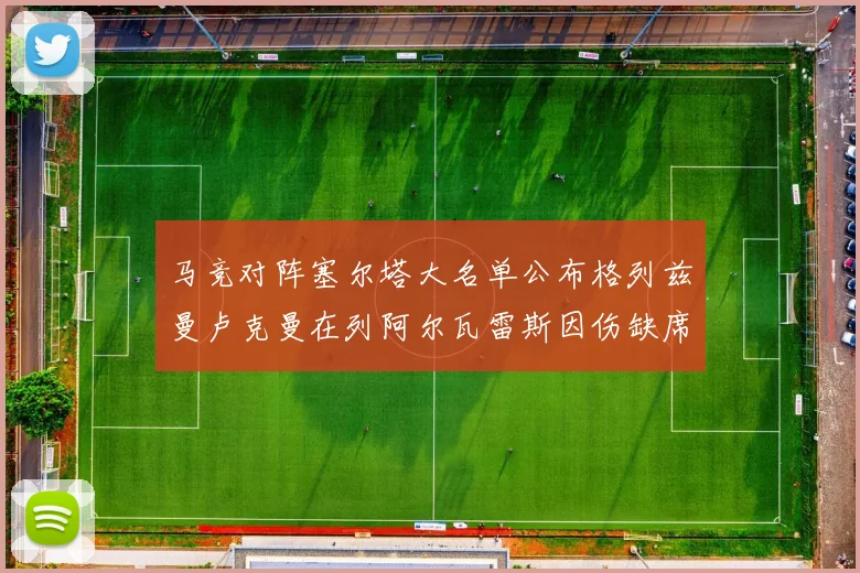 马竞对阵塞尔塔大名单公布格列兹曼卢克曼在列阿尔瓦雷斯因伤缺席