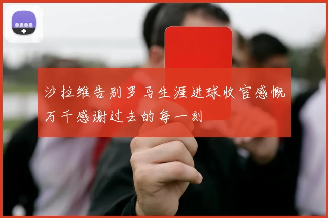 沙拉维告别罗马生涯进球收官感慨万千感谢过去的每一刻